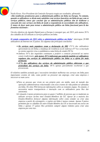 Estratégias modelo de eGovernment
Neelie Kroes, Vice-Presidente da Comissão Europeia reagiu aos resultados, afirmando:
«São tendências promissoras para a administração pública em linha na Europa. No entanto,
quando os utilizadores se dizem mais satisfeitos com serviços bancários em linha do que com os
serviços públicos, temos que concluir que as administrações públicas têm de melhorar a
conceção dos seus serviços em linha de modo a responderem às necessidades dos utilizadores.
E temos de fazer mais para tornar a administração pública em linha funcional para lá das
fronteiras nacionais».
Um dos objetivos da Agenda Digital para a Europa é conseguir que, até 2015, pelo menos 50 %
dos cidadãos da UE utilizem os serviços públicos em linha.
O estudo comparativo de 2012 sobre a administração pública em linhaa)
interrogou 28 000
utilizadores da Internet em 32 países. Eis algumas das principais conclusões:
• Os serviços mais populares eram a declaração de IRS (73 % dos utilizadores
apresentam-na em linha), a mudança de residência ou de endereço (57 %) e a inscrição
no ensino superior e/ou a candidatura a uma bolsa de estudo (56 %).
• Embora 54 % dos inquiridos continuem a preferir o contacto presencial ou outros
canais tradicionais, pelo menos 30 % indicaram que poderão também ser utilizadores
regulares dos serviços de administração pública em linha se a oferta for mais
pertinente.
• 47 % dos utilizadores dos serviços da administração pública obtiveram o que
pretendiam dos serviços em linha, 46 % apenas parcialmente receberam o que
procuravam.
O relatório também assinala que é necessário introduzir melhorias nos serviços em linha para
importantes eventos de vida, como perder ou procurar um emprego, criar uma empresa e
inscrever-se num curso.
•Para as pessoas que vivem no seu próprio país, em média, mais de metade das
operações administrativas relacionadas com esses eventos de vida podem ser efetuadas
em linha. Os sítios Web fornecem informações sobre as restantes etapas. No entanto, é
necessária maior transparência e interação com os utilizadores para lhes dar
autonomia.
•A situação é menos promissora para os quase 2 milhões de pessoas que se mudaram ou
utilizam serviços on-line inter Estados-Membros da UE. Apesar de a maioria dos
Estados-Membros fornecer alguma informação sobre como estudar ou criar uma
empresa a partir do estrangeiro, o registo em linha é menos comum. Apenas 9 países
permitem que os cidadãos de outro Estado-Membro da UE se inscrevam em cursos em
linha e apenas 17 países lhes permitem cumprir alguns trâmites para criar uma
empresa por esta via».
26
 