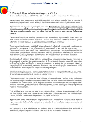 Estratégias modelo de eGovernment
3. Portugal: Uma Administração para o séc XXI
(Excertos do Relatório «6 anos de SIMPLEX» – 2011 e das últimas análises comparativas sobre eGovernment)
«Nos últimos anos tornaram-se mais visíveis alguns dos grandes desafios que se colocam à
Administração pública no século XXI e foi possível encontrar uma resposta para muitos deles.
Referimo-nos, em especial, à passagem para uma Administração com serviços centrados nas
necessidades dos cidadãos e das empresas, organizados por eventos de vida: nascer, estudar,
criar um negócio, arranjar emprego, voltar à formação, comprar uma casa ou fechar uma
empresa.
Uma Administração com serviços concentrados no mesmo local, seja ele físico (como uma Loja
do Cidadão) ou virtual (como o Portal do Cidadão ou o Portal da Empresa), evitando que os
labirintos do século passado se reproduzam na administração eletrónica.
Uma Administração onde a qualidade do atendimento é valorizada e promovida com formação,
orientações, níveis de serviço e, obviamente, formas de medir a perceção dos seus utentes.
Uma Administração preocupada com a simplificação, que suprime controlos desnecessários ou
redundantes, que gradua o controlo em função do risco, que partilha a informação, que decide
mais depressa, que se pauta pela transparência dos procedimentos, que acelera a decisão.
A eliminação de milhares de certidões; a agilização de procedimentos para criar empresas; a
desgraduação de exigências em vários regimes de licenciamento (como o industrial, o turístico,
o de urbanização e edificação e, mais recentemente, o regime do Licenciamento Zero); a
simplificação do processo de prestação de contas e de outras obrigações contributivas, estão
entre as muitas medidas que dão corpo a este novo paradigma.
Uma Administração que usa a tecnologia para transformar os seus procedimentos, a sua forma
de decidir, de se organizar e de prestar os seus serviços.
Uma Administração que, para enfrentar algumas destas mudanças, combina a sua tradicional
estrutura hierarquizada com trabalho colaborativo e em rede, entre diferentes departamentos,
entre níveis de Administração (local, regional, nacional, internacional) e com outros parceiros,
públicos e privados, para desenvolver projetos conjuntos, definir orientações comuns e partilhar
recursos e conhecimento.
(…), as ideias e os projetos que aqui se apresentam são o resultado do trabalho desenvolvido
por uma equipa vasta, que envolveu todo o Governo e muitas entidades da Administração
central, e contou com um forte empenho do ex-Primeiro-Ministro.
Seguramente, esta é uma tarefa que exige continuidade e persistência. Haverá, assim, medidas
cujo sucesso foi indiscutível e outras que precisarão de ser avaliadas e, provavelmente, até
corrigidas.
Apresentam-se os seis instrumentos de mudança que se revelaram fundamentais para que a
Administração pública possa responder com sucesso aos desafios do nosso século.
27
 
