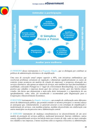 Estratégias modelo de eGovernment
O PRIMEIRO desses instrumentos é o Programa Simplex, que se distinguiu por combinar as
políticas de administração eletrónica e de simplificação.
Uma taxa de execução anual sempre superior a 80%, com iniciativas emblemáticas que
resolveram problemas estruturais de regulação e diminuíram significativamente os custos de
contexto (como aconteceu em matéria de criação de empresas); o progresso alcançado nos
serviços eletrónicos, não apenas no número de serviços, mas também nas suas funcionalidades e
usabilidade, colocando Portugal no 1.º lugar do e-Government Benchmarking; ou a avaliação
positiva que cidadãos e empresas fazem quer dos serviços on-line, quer dos balcões únicos
criados, são factos que demonstram a mais-valia deste instrumento e a importância do seu
aprofundamento, como, aliás, foi reconhecido e recomendado pela Organização para a
Cooperação e Desenvolvimento Económico.
O SEGUNDO instrumento é o Simplex Autárquico, um exemplo de colaboração entre diferentes
níveis da Administração pública, que permitiu estender os mesmos princípios e o mesmo esforço
às autarquias que, voluntariamente, se quiseram associar a esta estratégia de simplificação e
modernização de serviços, com medidas próprias, medidas desenvolvidas em colaboração com
outros municípios ou em parceria com a Administração central.
O TERCEIRO instrumento de mudança consubstancia-se no desenvolvimento de um novo
modelo de prestação de serviços públicos, multicanal (presencial, Internet, telefónico, outros
canais), disponibilizando serviços em balcão único por eventos de vida, cada vez mais centrados
nos cidadãos e nas empresas, e menos na forma como se organiza o Governo e a Administração.
28
 