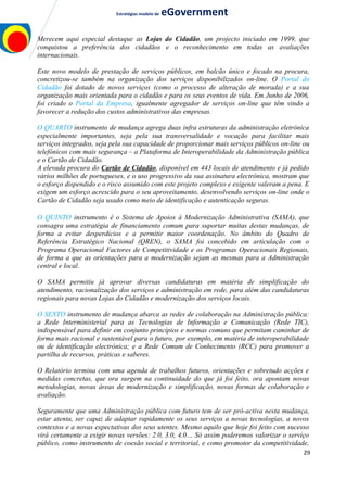 Estratégias modelo de eGovernment
Merecem aqui especial destaque as Lojas do Cidadão, um projecto iniciado em 1999, que
conquistou a preferência dos cidadãos e o reconhecimento em todas as avaliações
internacionais.
Este novo modelo de prestação de serviços públicos, em balcão único e focado na procura,
concretizou-se também na organização dos serviços disponibilizados on-line. O Portal do
Cidadão foi dotado de novos serviços (como o processo de alteração de morada) e a sua
organização mais orientada para o cidadão e para os seus eventos de vida. Em Junho de 2006,
foi criado o Portal da Empresa, igualmente agregador de serviços on-line que têm vindo a
favorecer a redução dos custos administrativos das empresas.
O QUARTO instrumento de mudança agrega duas infra estruturas da administração eletrónica
especialmente importantes, seja pela sua transversalidade e vocação para facilitar mais
serviços integrados, seja pela sua capacidade de proporcionar mais serviços públicos on-line ou
telefónicos com mais segurança – a Plataforma de Interoperabilidade da Administração pública
e o Cartão de Cidadão.
A elevada procura do Cartão de Cidadão, disponível em 443 locais de atendimento e já pedido
vários milhões de portugueses, e o uso progressivo da sua assinatura electrónica, mostram que
o esforço dispendido e o risco assumido com este projeto complexo e exigente valeram a pena. E
exigem um esforço acrescido para o seu aproveitamento, desenvolvendo serviços on-line onde o
Cartão de Cidadão seja usado como meio de identificação e autenticação seguras.
O QUINTO instrumento é o Sistema de Apoios à Modernização Administrativa (SAMA), que
consagra uma estratégia de financiamento comum para suportar muitas destas mudanças, de
forma a evitar desperdícios e a permitir maior coordenação. No âmbito do Quadro de
Referência Estratégico Nacional (QREN), o SAMA foi concebido em articulação com o
Programa Operacional Factores de Competitividade e os Programas Operacionais Regionais,
de forma a que as orientações para a modernização sejam as mesmas para a Administração
central e local.
O SAMA permitiu já aprovar diversas candidaturas em matéria de simplificação do
atendimento, racionalização dos serviços e administração em rede, para além das candidaturas
regionais para novas Lojas do Cidadão e modernização dos serviços locais.
O SEXTO instrumento de mudança abarca as redes de colaboração na Administração pública:
a Rede Interministerial para as Tecnologias de Informação e Comunicação (Rede TIC),
indispensável para definir em conjunto princípios e normas comuns que permitam caminhar de
forma mais racional e sustentável para o futuro, por exemplo, em matéria de interoperabilidade
ou de identificação electrónica; e a Rede Comum de Conhecimento (RCC) para promover a
partilha de recursos, práticas e saberes.
O Relatório termina com uma agenda de trabalhos futuros, orientações e sobretudo acções e
medidas concretas, que ora surgem na continuidade do que já foi feito, ora apontam novas
metodologias, novas áreas de modernização e simplificação, novas formas de colaboração e
avaliação.
Seguramente que uma Administração pública com futuro tem de ser pró-activa nesta mudança,
estar atenta, ser capaz de adaptar rapidamente os seus serviços a novas tecnologias, a novos
contextos e a novas expectativas dos seus utentes. Mesmo aquilo que hoje foi feito com sucesso
virá certamente a exigir novas versões: 2.0, 3.0, 4.0… Só assim poderemos valorizar o serviço
público, como instrumento de coesão social e territorial, e como promotor da competitividade,
29
 