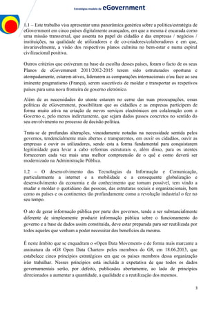 Estratégias modelo de eGovernment
1.1 – Este trabalho visa apresentar uma panorâmica genérica sobre a política/estratégia de
eGovernment em cinco países digitalmente avançados, em que a mesma é encarada como
uma missão transversal, que assenta no papel do cidadão e das empresas / negócios /
instituições, na qualidade de utilizadores e de co-criadores/colaboradores e em que,
invariavelmente, a visão dos respectivos planos culmina no bem-estar e numa espiral
civilizacional positiva.
Outros critérios que estiveram na base da escolha desses países, foram o facto de os seus
Planos de eGovernment 2011/2012-2015 terem sido estruturados oportuna e
atempadamente, estarem ativos, liderarem as comparações internacionais e/ou face ao seu
iminente pragmatismo (França), serem suscetíveis de moldar e transportar os respetivos
países para uma nova fronteira de governo eletrónico.
Além de as necessidades do utente estarem no cerne das suas preocupações, essas
políticas de eGovernment, possibilitam que os cidadãos e as empresas participem de
forma muito ativa na criação de novos serviços electrónicos em colaloração com o
Governo e, pelo menos indiretamente, que sejam dados passos concretos no sentido do
seu envolvimento no processo de decisão política.
Trata-se de profundas alterações, vincadamente notadas na necessidade sentida pelos
governos, tendencialmente mais abertos e transparentes, em ouvir os cidadãos, ouvir as
empresas e ouvir os utilizadores, sendo esta a forma fundamental para conquistarem
legitimidade para levar a cabo reformas estruturais e, além disso, para os utentes
fornecerem cada vez mais uma melhor compreensão de o quê e como deverá ser
modernizado na Administração Pública.
1.2 – O desenvolvimento das Tecnologias da Informação e Comunicação,
particularmente a internet e a mobilidade e a consequente globalização e
desenvolvimento da economia e do conhecimento que tornam possível, tem vindo a
mudar e moldar o quotidiano das pessoas, das estruturas sociais e organizacionais, bem
como os países e os continentes tão profundamente como a revolução industrial o fez no
seu tempo.
O ato de gerar informação pública por parte dos governos, tende a ser substancialmente
diferente de simplesmente produzir informação pública sobre o funcionamento do
governo e a base de dados assim constituída, deve estar preparada para ser reutilizada por
todos aqueles que venham a poder necessitar dos benefícios da mesma.
É neste âmbito que se enquadram o «Open Data Movement» e de forma mais marcante a
assinatura da «G8 Open Data Charter» pelos membros do G8, em 18.06.2013, que
estabelece cinco princípios estratégicos em que os países membros dessa organização
irão trabalhar. Nesses princípios está incluída a expetativa de que todos os dados
governamentais serão, por defeito, publicados abertamente, ao lado de princípios
direcionados a aumentar a quantidade, a qualidade e a reutilização dos mesmos.
3
 