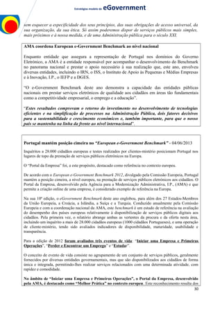 Estratégias modelo de eGovernment
sem esquecer a especificidade dos seus princípios, das suas obrigações de acesso universal, da
sua organização, da sua ética. Só assim poderemos dispor de serviços públicos mais simples,
mais próximos e à nossa medida, e de uma Administração pública para o século XXI.
AMA coordena European e-Government Benchmark ao nível nacional
Enquanto entidade que assegura a representação de Portugal nos domínios do Governo
Eletrónico, a AMA é a entidade responsável por acompanhar o desenvolvimento do Benchmark
no panorama nacional e prestar o apoio necessário à sua realização que, este ano, envolveu
diversas entidades, incluindo o IRN, o ISS, o Instituto de Apoio às Pequenas e Médias Empresas
e à Inovação, I.P., o IEFP e a DGES.
“O e-Government Benchmark deste ano demonstra a capacidade das entidades públicas
nacionais em prestar serviços eletrónicos de qualidade aos cidadãos em áreas tão fundamentais
como a competitividade empresarial, o emprego e a educação”.
“Estes resultados comprovam o retorno do investimento no desenvolvimento de tecnologias
eficientes e na simplificação de processos na Administração Pública, dois fatores decisivos
para a sustentabilidade e crescimento económicos e, também importante, para que o nosso
país se mantenha na linha da frente ao nível internacional”.
Portugal mantém posição cimeira no “European e-Government Benchmark” - 04/06/2013
Inquéritos a 28.000 cidadãos europeus e testes realizados por clientes-mistério posicionam Portugal nos
lugares de topo da prestação de serviços públicos eletrónicos na Europa.
O “Portal da Empresa” foi, a este propósito, destacado como referência no contexto europeu.
De acordo com o European e-Government Benchmark 2012, divulgado pela Comissão Europeia, Portugal
mantém a posição cimeira, a nível europeu, na prestação de serviços públicos eletrónicos aos cidadãos. O
Portal da Empresa, desenvolvido pela Agência para a Modernização Administrativa, I.P., (AMA) e que
permite a criação online de uma empresa, é considerado exemplo de referência na Europa.
Na sua 10ª edição, o eGovernment Benchmark deste ano englobou, para além dos 27 Estados-Membros
da União Europeia, a Croácia, a Islândia, a Suíça e a Turquia. Conduzido anualmente pela Comissão
Europeia e com a coordenação nacional da AMA, este benchmark é um estudo de referência na avaliação
do desempenho dos países europeus relativamente à disponibilização de serviços públicos digitais aos
cidadãos. Pela primeira vez, o relatório abrange ambas as vertentes da procura e da oferta nesta área,
incluindo um inquérito a mais de 28.000 cidadãos europeus (1000 cidadãos Portugueses), e uma operação
de cliente-mistério, tendo sido avaliados indicadores de disponibilidade, maturidade, usabilidade e
transparência.
Para a edição de 2012 foram avaliados três eventos de vida: “Iniciar uma Empresa e Primeiras
Operações”, “Perder e Encontrar um Emprego” e “Estudar”.
O conceito de evento de vida consiste no agrupamento de um conjunto de serviços públicos, geralmente
fornecidos por diversas entidades governamentais, mas que são disponibilizados aos cidadãos de forma
única e integrada, permitindo-lhes realizar serviços relacionados com uma determinada atividade, com
rapidez e comodidade.
No âmbito de “Iniciar uma Empresa e Primeiras Operações”, o Portal da Empresa, desenvolvido
pela AMA, é destacado como “Melhor Prática” no contexto europeu. Este reconhecimento resulta dos
30
 