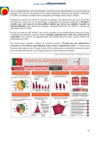 Estratégias modelo de eGovernment
serviços disponibilizados e da forma integrada e eletrónica como é disponibilizado o serviço de criação de
empresas. Estes serviços são prestados com a estreita colaboração do Instituto dos Registos e Notariado,
I.P. (IRN). Os melhores resultados foram conseguidos por Portugal, Malta, Suécia e Áustria.
Também no evento de vida “Perder e Encontrar um Emprego”, que aborda temas que vão da solicitação
de benefícios sociais em caso de desemprego à participação em formação profissional, Portugal é
referido pelo vasto leque de serviços públicos digitais que oferece aos cidadãos, baseados na
interoperabilidade entre o Instituto de Emprego e Formação Profissional, I.P. (IEFP) e o Instituto da
Segurança Social, I.P. (ISS).
Por fim, no evento de vida “Estudar”, que envolve o percurso de um estudante desde a procura de cursos
à submissão da candidatura ao ensino superior, Portugal é apontado como o País com o maior nível de
maturidade. Estes serviços são disponibilizados pela Direção-Geral do Ensino superior (DGES) em
colaboração com o ISS.
Em termos gerais, segundo o relatório da Comissão Europeia, “Portugal tem uma infraestrutura
avançada de e-Government, disponibilizando muitos serviços completamente online”. O estudo revela
ainda que alguns países, como Portugal, Áustria e Itália, demonstraram a capacidade de alcançar elevados
níveis de disponibilização de serviços digitais apesar de recursos financeiros limitados.
Government Benchmark 2012 – Background report
31
 
