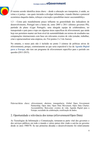 Estratégias modelo de eGovernment
O mesmo acordo identifica áreas chave – desde a educação aos transportes, à saúde, ao
crime e à justiça – nas quais iniciarão a divulgar informação, visando libertar o potencial
económico daqueles dados, reforçar a inovação e possibilitar maior «accountability».
1.3 – Como país mundialmente pouco influente na generalidade dos indicadores de
desenvolvimento, Portugal tem a honra de, entre 2005 e 2011 (últimos governos PS),
partindo do plano «Ligar Portugal», uma alargada equipa de colaboradores, ter
transportado o país para o topo em algumas áreas específicas de eGovernment, que ainda
hoje nos permitem manter um bom nível de sustentabilidade em termos de resultados nas
comparações internacionais com base em relevantes eventos de vida (estudar, trabalhar,
criar e operacionalizar uma empresa, etc./Ver pontos 2 e 3 do Anexo).
No entanto, o nosso país não é incluído no ponto 3 (síntese de políticas ativas de
eGovernment), porque, contrariamente ao que seria expectável à luz da Agenda Digital
para a Europa, não tem um programa de eGovernment específico para o período em
questão (2011-2015).
Palavras/ideias chave: eGovernment; abertura; transparência; Global Open Government
Partnership; Open data; Open Data Movement; Open Data Charter;
Accountability; Bem-estar; eventos de vida; Agenda Digital para a
Europa; sociedade da colaboração; reutilização de dados.
2. Oportunidade e relevância dos temas (eGovernment/Open Data)
As Tecnologias da Informação e Comunicação, tornaram-se parte vital dos governos e
dos serviços públicos em todo o mundo e vários países têm vindo a usá-las no governo
desde os anos 1960/70. Se nas primeiras décadas o desenvolvimento foi relativamente
4
 