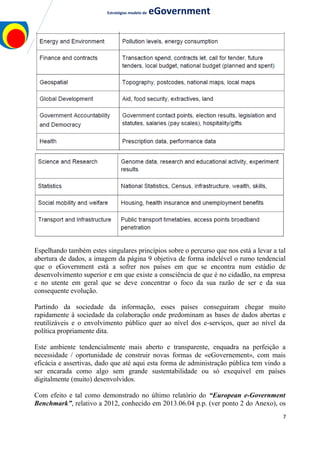 Estratégias modelo de eGovernment
Espelhando também estes singulares princípios sobre o percurso que nos está a levar a tal
abertura de dados, a imagem da página 9 objetiva de forma indelével o rumo tendencial
que o eGovernment está a sofrer nos países em que se encontra num estádio de
desenvolvimento superior e em que existe a consciência de que é no cidadão, na empresa
e no utente em geral que se deve concentrar o foco da sua razão de ser e da sua
consequente evolução.
Partindo da sociedade da informação, esses países conseguiram chegar muito
rapidamente à sociedade da colaboração onde predominam as bases de dados abertas e
reutilizáveis e o envolvimento público quer ao nível dos e-serviços, quer ao nível da
política propriamente dita.
Este ambiente tendencialmente mais aberto e transparente, enquadra na perfeição a
necessidade / oportunidade de construir novas formas de «eGovernement», com mais
eficácia e assertivas, dado que até aqui esta forma de administração pública tem vindo a
ser encarada como algo sem grande sustentabilidade ou só exequível em países
digitalmente (muito) desenvolvidos.
Com efeito e tal como demonstrado no último relatório do “European e-Government
Benchmark”, relativo a 2012, conhecido em 2013.06.04 p.p. (ver ponto 2 do Anexo), os
7
 
