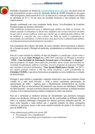 Estratégias modelo de eGovernment
resultados alcançados no âmbito da Agenda Digital para a Europa, são pouco mais do
que encorajadores já que o nível de satisfação global de 28.000 utilizadores, dos quais
1000 portugueses, numa escala de 0 a 10, se situa em 6,5, valor que compara com índices
de satisfação de 8,5 e 7,6 nas áreas da atividade financeira e das compras em linha,
respetivamente.
Quando confrontada com estes resultados Neelie Kroes, Vice-Presidente da Comissão
Europeia reagiu aos mesmos, afirmando:
«São tendências promissoras para a administração pública em linha na Europa. No
entanto, quando os utilizadores se dizem mais satisfeitos com serviços bancários em linha
do que com os serviços públicos, temos que concluir que as administrações públicas têm
de melhorar a conceção dos seus serviços em linha de modo a responderem às
necessidades dos utilizadores. E temos de fazer mais para tornar a administração pública
em linha funcional para lá das fronteiras nacionais».
Esta constatação tão evidente, não pode, em nosso entender, deixar desvanecer o objetivo
de, a Europa em geral e Portugal em particular, acompanharem as melhores práticas nesta
matéria.
Para tal e como referido no relatório «6 anos de Simplex», é crucial que: «Assim como o
programa de acção Ligar Portugal para 2005-2010 respondeu em Portugal à iniciativa
“i2010 – Uma Sociedade da Informação Europeia para o Crescimento e o Emprego”,
importa preparar em ampla concertação dos principais atores sociais intervenientes na
sociedade da informação, públicos e privados, um novo programa de ação para Portugal
que responda à iniciativa emblemática “Uma Agenda Digital para a Europa” até 2015 e
aos aspetos pontuais relativos a TIC das outras iniciativas e ações consideradas na
Estratégia UE2020», e que dessa forma possa acompanhar as novas tendências e evolução
do eGovernment.
Portugal é, pese embora a estagnação e aparente ostracismo a que estas temáticas foram
votadas no e pelo atual Governo – Vidé a pouco consistente apresentação do
representante da AMA – Agência para a Modernização Administrativa na reunião
«Leading the Way in eGovernment Development» que ocorreu em Helsínquia, Finlândia
em Maio passado – um país com bons alicerces para poder (continuar a) almejar posições
cimeiras a nível internacional nas análises comparativas sobre esta matéria.
Para tal e utilizando as melhores técnicas de «benchmark» que permitam conseguir
atingir esse desiderato, teremos de ser capazes de dar continuidade ao brilhante trabalho
feito e ao impulso reformador conseguido nos últimos governos liderados pelo PS. As
bases estão lançadas e nada melhor que o seguinte conjunto de ideias conseguiria
sintetizar os próximos passos a dar nesta matéria (extraído do ponto 8 do relatório «6
anos de SIMPLEX):
«Uma Administração pública do século XXI:
 Preocupação com a simplificação;
 Utilização da tecnologia para transformar os procedimentos;
8
 