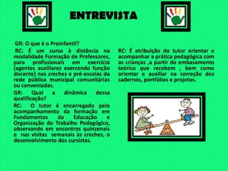 ENTREVISTAGR: O que é o Proinfantil? RC: É um curso à distância na modalidade Formação de Professores, para profissionais em exercício (agentes auxiliares exercendo função docente) nas creches e pré-escolas da rede pública municipal comunitárias ou conveniadas.GR: Qual a dinâmica dessa qualificação?RC:  O tutor é encarregado pelo acompanhamento da formação em Fundamentos da Educação e Organização do Trabalho Pedagógico, observando em encontros quinzenais  e  nas visitas  semanais às creches, o desenvolvimento dos cursistas.RC: É atribuição do tutor orientar e acompanhar a prática pedagógica com as crianças ,a partir do embasamento teórico que recebem , bem como orientar e auxiliar na correção dos cadernos, portfólios e projetos.