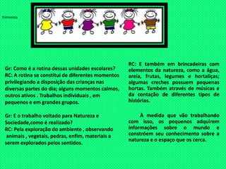 EntrevistaRC: E também em brincadeiras com elementos da natureza, como a água, areia, frutas, legumes e hortaliças; algumas creches possuem pequenas hortas. Também através de músicas e da contação de diferentes tipos de histórias.        À medida que vão trabalhando  com isso, os pequenos adquirem informações sobre o mundo e constróem seu conhecimento sobre a natureza e o espaço que os cerca.Gr: Como é a rotina dessas unidades escolares?RC: A rotina se constitui de diferentes momentos privilegiando a disposição das crianças nas diversas partes do dia; alguns momentos calmos,  outros ativos . Trabalhos individuais , em pequenos e em grandes grupos.Gr: E o trabalho voltado para Natureza e Sociedade,como é realizado?RC: Pela exploração do ambiente , observando animais , vegetais, pedras, enfim, materiais aserem explorados pelos sentidos.