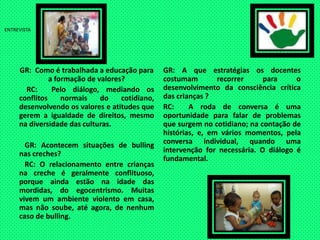 ENTREVISTAGR:  Como é trabalhada a educação para a formação de valores?    RC:  Pelo diálogo, mediando os conflitos normais do cotidiano, desenvolvendo os valores e atitudes que gerem a igualdade de direitos, mesmo na diversidade das culturas.   GR: Acontecem situações de bulling nas creches?   RC: O relacionamento entre crianças na creche é geralmente conflituoso, porque ainda estão na idade das mordidas, do egocentrismo. Muitas vivem um ambiente violento em casa, mas não soube, até agora, de nenhum caso de bulling.GR: A que estratégias os docentes costumam recorrer para o desenvolvimento da consciência crítica das crianças?RC:  A roda de conversa é uma oportunidade para falar de problemas que surgem no cotidiano; na contação de histórias, e, em vários momentos, pela conversa individual, quando uma intervenção for necessária. O diálogo é fundamental.