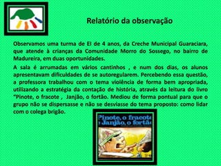 Relatório da observaçãoObservamos uma turma de EI de 4 anos, da Creche Municipal Guaraciara, que atende à crianças da Comunidade Morro do Sossego, no bairro de Madureira, em duas oportunidades.A sala é arrumadas em vários cantinhos , e num dos dias, os alunos apresentavam dificuldades de se autoregularem. Percebendo essa questão, a professora trabalhou com o tema violência de forma bem apropriada, utilizando a estratégia da contação de história, através da leitura do livro “Pinote, o fracote ,  Janjão, o fortão. Mediou de forma pontual para que o grupo não se dispersasse e não se desviasse do tema proposto: como lidar com o colega brigão. 