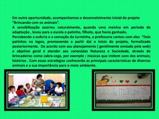 Em outra oportunidade, acompanhamos o desenvolvimento inicial do projeto“Brincando com os animais”.A sensibilização ocorreu naturalmente, quando uma menina em período de  adaptação , levou para a escola o patinho, filhote, que havia ganhado.Percebendo a euforia e a comoção da turminha, a professora cantou com eles  “Dois patinhos na lagoa, promovendo a partir daí o início do projeto, formalizado  posteriormente.  De acordo com seu planejamento ( gentilmente enviado pela web) o objetivo geral é atender aos conteúdos Natureza e Sociedade, através de brincadeiras como cabra-cega, por exemplo ; músicas que imitem sons dos animais; histórias . Com essas estratégias conhecerão as principais características de diversos animais e a sua importância para o meio ambiente.