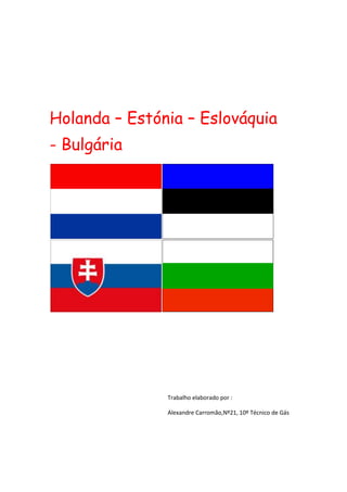 Holanda – Estónia – Eslováquia   - Bulgária<br />Trabalho elaborado por :Alexandre Carromão,Nº21, 10º Técnico de Gás  <br />Holanda<br />Ano de adesão à União Europeia:  Membro fundador<br />Sistema político:  Monarquia constitucional<br />Capital:  Amesterdão<br />Superfície total:  41 526 km²<br />População:  16,4 milhões de habitantes<br />Moeda:  euro<br />Os Países Baixos, como o nome indica, são um país de muito baixa altitude, com cerca de um quarto do território ao nível do mar ou abaixo deste. Muitas zonas estão protegidas contra as inundações por diques e paredões. Grande parte das terras foram conquistadas ao mar, sendo o polder da Flevolândia o caso mais recente.<br />O Parlamento (ou Staten-Generaal) é constituído por duas Câmaras: uma com 75 membros, eleitos indirectamente e que dispõem de poderes limitados, e outra, a Câmara Baixa, cujos membros são eleitos directamente. Os membros das duas Câmaras são eleitos por um mandato de quatro anos. Devido ao sistema multipartidário, todos os governos são formados por coligações.<br />A actividade industrial dos Países Baixos concentra-se essencialmente nos sectores da produção de alimentos, dos produtos químicos, da refinação de petróleo, dos produtos eléctricos e da maquinaria electrónica. O sector agrícola, muito conhecido pelas plantas e pela floricultura, também é muito dinâmico. O porto de Roterdão é o porto com maior volume de tráfego da Europa, servindo o interior (hinterland) que se estende pela Alemanha e pela Europa Central.<br />Os Países Baixos marcaram a história da pintura europeia, em especial no século XVII, a época dos grandes mestres holandeses, como Rembrandt van Rijn, Johannes Vermeer e Jan Steen. Mas os séculos XIX e XX não são menos dignos de destaque, graças a grandes artistas como Vincent van Gogh e Piet Mondriaan.<br />As especialidades culinárias mais conhecidas dos Países Baixos são o arenque cru, as enguias fumadas e a sopa de ervilhas, sem esquecer uma grande variedade de queijos, como o Edam e o Gouda.<br />Estónia<br />Ano de adesão à União Europeia:   2004<br />Sistema político:  República<br />Capital:  Tallin<br />Superfície total:  45 000 km²<br />População:  1,3 milhões de habitantes<br />Moeda:  euro<br />A Estónia, o mais setentrional dos países bálticos, tornou-se independente da União Soviética em 1991. Trata-se de um país essencialmente plano, situado na costa oriental do Mar Báltico, com numerosos lagos e ilhas. Grande parte do território é constituída por terras agrícolas e por florestas.<br />A língua estónia tem grandes afinidades com o finlandês, mas nenhuma com as línguas dos restantes países bálticos (a Letónia e a Lituânia) nem com o russo. Cerca de um quarto da população da Estónia é de origem russófona.<br />A capital, Tallin, é uma das cidades medievais mais bem conservadas da Europa. O turismo representa 15% do PIB da Estónia. Os principais sectores da economia são a engenharia, os produtos alimentares, a metalurgia, o sector químico e os produtos derivados da madeira.<br />A cozinha estónia foi influenciada pelos vários povos – como o dinamarquês, o alemão, o sueco, o polaco e o russo – que dominaram a região. Entre os pratos tradicionais mais apreciados figuram as enguias marinadas, os enchidos de sangue e o cozido de chucrute com carne de porco.<br />Entre os estónios famosos destacam-se o escritor Jaan Kross, cuja obra está traduzida, pelo menos, em 20 línguas, o autor da epopeia nacional (Kalevipoeg), Friedrich Reinhold Kreutzwald, e o escritor, realizador cinematográfico, diplomata e político Lennart Meri.<br />Eslováquia<br />Ano de adesão à União Europeia:  2004<br />Sistema político:  República<br />Capital:  Bratislava<br />Superfície total:  48 845 km²<br />População:  5,4 milhões de habitantes<br />Moeda:  euro<br />A República Eslovaca tornou-se independente em Janeiro de 1993, após a cisão da Checoslováquia em duas Repúblicas independentes.<br />A Eslováquia situa-se no centro da Europa. A capital, Brastilava, é banhada pelo Danúbio, que constitui uma fronteira natural. A zona norte do país é dominada pelos montes Cárpatos. É na região que ficam os Montes Tatras, conhecidos pelas suas estações de esqui e pelo seu pico mais elevado, o Gerlachovsky, com 2655 m. As terras da planície do Danúbio formam uma região fértil, onde é produzido trigo, centeio, batata, beterraba sacarina, fruta, tabaco e vinha.<br />O Presidente, eleito por sufrágio universal directo, por um mandato de cinco anos, dispõe de poderes limitados. O Parlamento unicameral é composto por 150 membros eleitos por um mandato de quatro anos.<br />A população é constituída por 86% de eslovacos, constituindo os húngaros, a principal minoria étnica.<br />As numerosas fortificações existentes no cimo das colinas são um testemunho da longa história de invasões que a Eslováquia sofreu. Bratislava, onde eram coroados os reis da Hungria, possui um importante património arquitectónico medieval e barroco.<br />Os principais pratos tradicionais são os bolinhos de batata com queijo de cabra e a sopa de couve com salsichas.<br />Entre os eslovacos mais conhecidos contam-se Štefan Banič, que inventou o pára-quedas em 1913, e o famoso artista pop Andy Warhol, ou Andrej Varchola, cujos pais eram originários da Eslováquia.<br />Bulgária<br />Ano de adesão à União Europeia:  2007<br />Sistema político:  República<br />Capital:  Sófia<br />Superfície:   111 000 km²<br />População:  7.7 milhões de habitantes<br />Moeda:  lev<br />Situada no coração dos Balcãs, a Bulgária possui uma grande diversidade de paisagens, predominando, a norte, as vastas planícies das margens do Danúbio e, a sul, as montanhas e planaltos. A leste, a costa do Mar Negro atrai turistas durante o ano inteiro.<br />Fundada em 681, a Bulgária é um dos mais antigos Estados da Europa, sendo a sua história marcada pela sua situação geográfica na confluência da Europa com a Ásia. Cerca de 85% da população é constituída por cristãos ortodoxos e 13% por muçulmanos. A população de origem turca representa 10% e a de origem romanichel 3%. De igual modo, a cozinha tradicional búlgara é uma mistura de influências do ocidente e do oriente. Os pratos típicos são à base de iogurte que, segundo a crença popular, assegura longevidade a quem o consome regularmente. <br />A Assembleia Nacional da Bulgária (parlamento unicamaral) é composta por 240 membros eleitos por um mandato de quatro anos.<br />As principais exportações da Bulgária são constituídas por produtos industriais leves, produtos alimentares e vinhos, competindo com êxito nos mercados europeus.<br />A Bulgária é conhecida pela sua música popular, tendo mesmo sido gravada uma canção pela Voyager Golden Record que foi depois enviada para o espaço pela NASA. Entre os búlgaros mais célebres destacam-se a filósofa Julia Kristeva, Elias Canetti, Prémio Nobel da Literatura, em 1981, e o escultor Christo Javachev (“Christo”) o criador de muitas esculturas de exteriores pouco ortodoxas.<br />