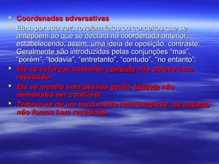  Coordenadas adversativas
 Elas, por sua vez, revelam fatos ou conceitos que se
antepõem ao que se declara na coordenada anterior,
estabelecendo, assim, uma ideia de oposição, contraste.
Geralmente são introduzidas pelas conjunções “mas”,
“porém”, “todavia”, “entretanto”, “contudo”, “no entanto”:
 Ele se esforçou bastante, contudo não obteve bom
resultado.
 Ela se mostra uma pessoa gentil, todavia não
demonstra ser confiável.
 Tratava-se de um local muito aconchegante, no entanto
não fomos bem recebidos.

 