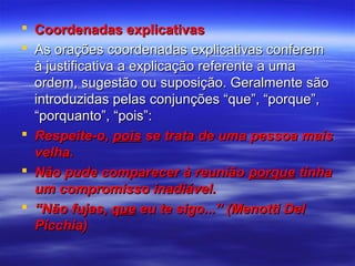 Coordenadas explicativas
 As orações coordenadas explicativas conferem
à justificativa a explicação referente a uma
ordem, sugestão ou suposição. Geralmente são
introduzidas pelas conjunções “que”, “porque”,
“porquanto”, “pois”:
 Respeite-o, pois se trata de uma pessoa mais
velha.
 Não pude comparecer à reunião porque tinha
um compromisso inadiável.
 “Não fujas, que eu te sigo...” (Menotti Del
Picchia)

 