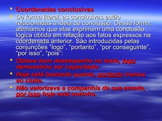  Coordenadas conclusivas
 De forma literal, as conclusivas estão
relacionadas à ideia de conclusão. Dessa forma,
afirmamos que elas exprimem uma conclusão
lógica obtida em relação aos fatos expressos na
coordenada anterior. São introduzidas pelas
conjunções “logo”, “portanto”, “por conseguinte”,
“por isso”, “pois”:
 Obteve bom desempenho no teste, logo
demonstrou ser capacitado.
 Hoje está bastante quente, portanto iremos
ao clube.
 Não valorizava a companhia de sua amada,
por isso hoje está sozinho.

 