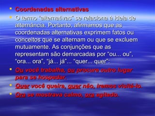  Coordenadas alternativas
 O termo “alternativas” se relaciona à ideia de
alternância. Portanto, afirmamos que as
coordenadas alternativas exprimem fatos ou
conceitos que se alternam ou que se excluem
mutuamente. As conjunções que as
representam são demarcadas por “ou... ou”,
“ora... ora”, “já... já”... “quer... quer”:
 Ou você trabalha, ou procure outro lugar
para se hospedar.
 Quer você queira, quer não, iremos visitá-lo.
 Ora se mostrava calmo, ora agitado.

 