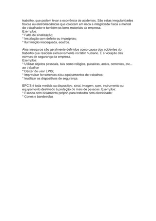 trabalho, que podem levar a ocorrência de acidentes. São estas irregularidades
físicas ou eletromecânicas que colocam em risco a integridade física e mental
do trabalhador e também os bens materiais da empresa.
Exemplos:
* Falta de sinalização;
* Instalação com defeito ou impróprias;
* Iluminação inadequada, eoutros.
Atos inseguros são geralmente definidos como causa dos acidentes do
trabalho que residem exclusivamente no fator humano. É a violação das
normas de segurança da empresa.
Exemplos:
* Utilizar objetos pessoais, tais como relógios, pulseiras, anéis, correntes, etc...
ao trabalhar
* Deixar de usar EPIS;
* Improvisar ferramentas e/ou equipamentos de trabalhos;
* Inutilizar os dispositivos de segurança.
EPC’S é toda medida ou dispositivo, sinal, imagem, som, instrumento ou
equipamento destinado à proteção de mais de pessoas. Exemplos:
* Escada com isolamento próprio para trabalho com eletricidade;
* Cones e bandeirolas
 