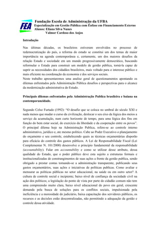 Fundação Escola de Administração da UFBA
        Especialização em Gestão Pública com Ênfase em Financiamento Externo
        Alunos: Eliana Silva Nunes
                Valmor Cardoso dos Anjos

Introdução

Nas últimas décadas, os brasileiros estiveram envolvidos no processo de
redemocratização do país, a reforma do estado se constitui um dos temas de maior
importância na agenda contemporânea e, certamente, um dos maiores desafios da
relação Estado e sociedade em um mundo progressivamente democrático, buscando
reformular o Estado para construir um modelo de gestão pública, torná-la capaz de
suprir as necessidades dos cidadãos brasileiros, mais voltado para o interesse público e
mais eficiente na coordenação da economia e dos serviços sociais.
Neste trabalho apresentaremos uma analise geral de questionamentos apontando os
dilemas enfrentados pela Administração Pública desafios e perspectivas para o alcance
da modernização administrativa do Estado.

Principais dilemas enfrentados pela Administração Publica brasileira e baiana na
contemporaneidade.

Segundo Celso Furtado (1992): “O desafio que se coloca no umbral do século XXI e
nada menos que mudar o curso da civilização, deslocar o seu eixo da lógica dos meios a
serviço da acumulação, num curto horizonte de tempo, para uma lógica dos fins em
função do bem estar social, do exercício da liberdade e da cooperação entre os povos”.
O principal dilema hoje na Administração Publica, refere-se ao controle interno
administrativo, jurídico e, ate mesmo político. Cabe ao Poder Executivo o planejamento
do orçamento e seu controle, estabelecendo quais as técnicas orçamentárias disporão
para eficácia do controle dos gastos públicos. A Lei de Responsabilidade Fiscal (Lei
Complementar N. 101/2000) desenvolve o principio fundamental da responsabilidade
(accountability). Falar em accountability e como se utilizar desse atributo, dessa
qualidade do Estado, que o poder público deve esta sujeito a estruturas formais e
institucionalizadas de constrangimentos de suas ações a frente da gestão publica, sendo
obrigado a prestar contas tornando-se a administração transparente, publicando seus
gastos orçamentários, suas ações e iniciativas de políticas publicas. Como avaliar e
mensurar as políticas públicas no setor educacional, na saúde ou em outro setor? A
cultura de controle social e incipiente; baixo nível de confiança da sociedade civil na
ação dos políticos; a legislação do ponto de vista por parte do cidadão comum não tem
uma compreensão muito clara, baixo nível educacional do povo em geral, crescente
demanda pela busca de soluções para os conflitos sociais, impulsionada pela
ineficiência e a morosidade do judiciário, baixa capacitação dos servidores públicos, os
recursos e as decisões estão descentralizadas, não permitindo a adequação da gestão e
controle dessa atividade.
 