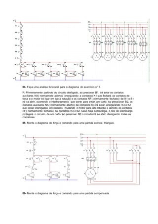 04- Faça uma análise funcional para o diagrama do exercício n° 2.
R: Primeiramente partindo do circuito desligado, ao presionar B1, irá selar os contatos
auxiliares NA( normalmete aberto), energizando a contatora K1 que fechará os contatos de
força e o motor irá ligar em baixa rotação e os contatos NF( normalmente fechado) de K1 e B1
irá se abrir, ocorrendo o intertravamento que serve para evitar um curto. Ao pressionar B2, os
contatos auxiliares NA( normalmente aberto) da contatora K3 irá selar, energizando K3 e K2
que estão interligados em paralelo, mudando o motor para alta rotação e abrindo os contatos
NF( normalmente fechado) da contatora K3 e B2. Caso haja sobrecarga, o rele de sobrecarga
protegerá o circuito, de um curto. Ao presionar B0 o circuito irá se abrir, desligando todas as
contatoras.
05- Monte o diagrama de força e comando para uma partida estrela- triângulo.
06- Monte o diagrama de força e comando para uma partida compensada.
 