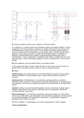 07- Faça uma análise funcional para o diagrama do exercício anterior.
R: Ao apertar B1, o contato auxiliar NA( normalmente aberto) irá se fechar, selando o circuito,
energizando K1 e K2 que resultará na abertura do contato auxiliar de K1 que funciona como
um intertravamento para que não ocorra um curto, fechará os contatos de força, ligando o
motor com a ajuda do auto- transformador que serve para reduzir a tensão inicial do motor e
ativando o rele de tempo, que após um tempo pré- determinado abrirá, Irá desativar K1,
fechando o contato auxiliar de K1 e abrindo o contato auxiliar de K3 para que ocorra o
intertravamento. O auto- transformador irá desligar e ficará selado a contatora K2 e K3. Caso
haja sobrecarga, o rele de sobrecarga protegerá o circuito e ao apertar B0, o circuito todo irá
desligar.
08- Qual a diferença entre uma partida direta e uma partida indireta.
R: Na partida direta aplica- se toda a tensão da rede no motor desde o instante inicial e na
partida indireta, não aplica-se toda a tensão no motor no instante da partida.
09- Defina:
Contato de selo: Um contato de selo é um comando utilizado para fazer com que motores
elétricos mantenham seu funcionamento após o usuário pulsar a botoeira que aciona o
comando.
Intertravamento: O intertravamento é um sistema de segurança elétrico ou mecânico,
destinado a evitar que duas ou mais contatoras se fechem acidentalmente ao mesmo tempo, o
que provocaria curto-circuito ou mudança na sequência de funcionamento de um determinado
circuito.
Contatora: Trata-se de uma chave eletromagnética que tem como função manobrar (ligar e
desligar) cargas elétricas como motores, iluminação, banco de capacitores, resistências
e circuitos auxiliares, entre outras.
Rele de sobrecarga: É um dispositivo normalmente usado para proteger um motor elétrico
contra uma corrente elétrica com intensidade muito alta (além da capacidade do motor suporta)
por um tempo prolongado. Ele normalmente corta (abre-o) o circuito elétrico impedindo a
passagem dessa corrente pelo motor.
10- Cite 3 vantagens e 3 desvantagens para chave compensadora e estrela- triângulo.
Chave compensadora
 