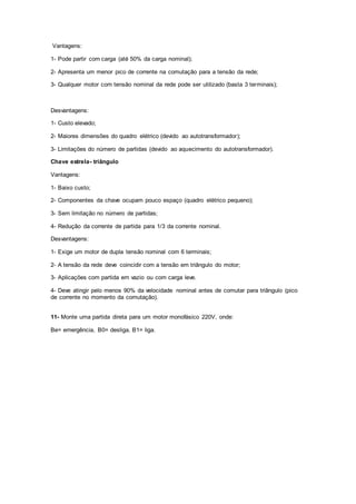 Vantagens:
1- Pode partir com carga (até 50% da carga nominal);
2- Apresenta um menor pico de corrente na comutação para a tensão da rede;
3- Qualquer motor com tensão nominal da rede pode ser utilizado (basta 3 terminais);
Desvantagens:
1- Custo elevado;
2- Maiores dimensões do quadro elétrico (devido ao autotransformador);
3- Limitações do número de partidas (devido ao aquecimento do autotransformador).
Chave estrela- triângulo
Vantagens:
1- Baixo custo;
2- Componentes da chave ocupam pouco espaço (quadro elétrico pequeno);
3- Sem limitação no número de partidas;
4- Redução da corrente de partida para 1/3 da corrente nominal.
Desvantagens:
1- Exige um motor de dupla tensão nominal com 6 terminais;
2- A tensão da rede deve coincidir com a tensão em triângulo do motor;
3- Aplicações com partida em vazio ou com carga leve.
4- Deve atingir pelo menos 90% da velocidade nominal antes de comutar para triângulo (pico
de corrente no momento da comutação).
11- Monte uma partida direta para um motor monofásico 220V, onde:
Be= emergência, B0= desliga, B1= liga.
 
