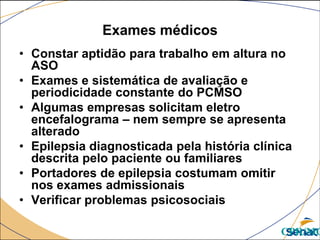 Exames médicos
• Constar aptidão para trabalho em altura no
ASO
• Exames e sistemática de avaliação e
periodicidade constante do PCMSO
• Algumas empresas solicitam eletro
encefalograma – nem sempre se apresenta
alterado
• Epilepsia diagnosticada pela história clínica
descrita pelo paciente ou familiares
• Portadores de epilepsia costumam omitir
nos exames admissionais
• Verificar problemas psicosociais
CPR/MG
 