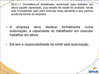 35.4.1.1 Considera-se trabalhador autorizado para trabalho em
altura aquele capacitado, cujo estado de saúde foi avaliado, tendo
sido considerado apto para executar essa atividade e que possua
anuência formal da empresa.
• A empresa deve declarar formalmente numa
autorização, a capacidade do trabalhador em executar
trabalhos em altura.
• Ela tem a responsabilidade de emitir esta autorização.
 