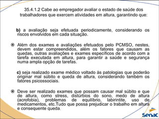 35.4.1.2 Cabe ao empregador avaliar o estado de saúde dos
trabalhadores que exercem atividades em altura, garantindo que:
b) a avaliação seja efetuada periodicamente, considerando os
riscos envolvidos em cada situação.
 Além dos exames e avaliações efetuados pelo PCMSO, nestes,
devem estar compreendidos, além os fatores que causam as
quedas, outras avaliações e exames específicos de acordo com a
tarefa executada em altura, para garantir a saúde e segurança
numa ampla opção de tarefas.
c) seja realizado exame médico voltado às patologias que poderão
originar mal súbito e queda de altura, considerando também os
fatores psicossociais.
 Deve ser realizado exames que possam causar mal súbito e que
de altura, como stress, distúrbios do sono, medo de altura
(acrofobia), problemas de equilíbrio, labirintite, uso de
medicamentos, etc.Tudo que possa prejudicar o trabalho em altura
e consequente queda.
 