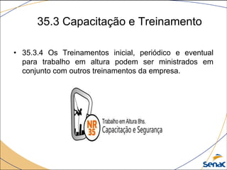 35.3 Capacitação e Treinamento
• 35.3.4 Os Treinamentos inicial, periódico e eventual
para trabalho em altura podem ser ministrados em
conjunto com outros treinamentos da empresa.
 