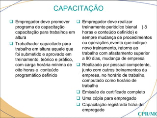 CAPACITAÇÃO
 Empregador deve promover
programa de capacitação
capacitação para trabalhos em
altura
 Trabalhador capacitado para
trabalho em altura aquele que
foi submetido e aprovado em
treinamento, teórico e prático,
com carga horária mínima de
oito horas e conteúdo
programático definido
 Empregador deve realizar
treinamento periódico bienal ( 8
horas e conteúdo definido) e
sempre mudança de procedimentos
ou operações,evento que indique
novo treinamento, retorno ao
trabalho com afastamento superior
a 90 dias, mudança de empresa
 Realizado por pessoal competente,
junto com outros treinamentos da
empresa, no horário de trabalho,
computado como horário de
trabalho
 Emissão de certificado completo
 Uma cópia para empregado
 Capacitação registrada ficha do
empregado
CPR/MG
 