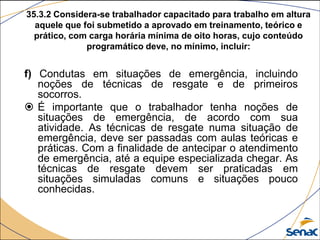 35.3.2 Considera-se trabalhador capacitado para trabalho em altura
aquele que foi submetido a aprovado em treinamento, teórico e
prático, com carga horária mínima de oito horas, cujo conteúdo
programático deve, no mínimo, incluir:
f) Condutas em situações de emergência, incluindo
noções de técnicas de resgate e de primeiros
socorros.
 É importante que o trabalhador tenha noções de
situações de emergência, de acordo com sua
atividade. As técnicas de resgate numa situação de
emergência, deve ser passadas com aulas teóricas e
práticas. Com a finalidade de antecipar o atendimento
de emergência, até a equipe especializada chegar. As
técnicas de resgate devem ser praticadas em
situações simuladas comuns e situações pouco
conhecidas.
 