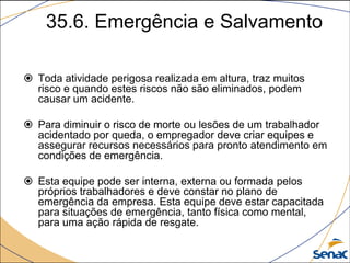 35.6. Emergência e Salvamento
 Toda atividade perigosa realizada em altura, traz muitos
risco e quando estes riscos não são eliminados, podem
causar um acidente.
 Para diminuir o risco de morte ou lesões de um trabalhador
acidentado por queda, o empregador deve criar equipes e
assegurar recursos necessários para pronto atendimento em
condições de emergência.
 Esta equipe pode ser interna, externa ou formada pelos
próprios trabalhadores e deve constar no plano de
emergência da empresa. Esta equipe deve estar capacitada
para situações de emergência, tanto física como mental,
para uma ação rápida de resgate.
 