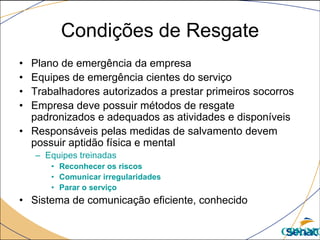 Condições de Resgate
• Plano de emergência da empresa
• Equipes de emergência cientes do serviço
• Trabalhadores autorizados a prestar primeiros socorros
• Empresa deve possuir métodos de resgate
padronizados e adequados as atividades e disponíveis
• Responsáveis pelas medidas de salvamento devem
possuir aptidão física e mental
– Equipes treinadas
• Reconhecer os riscos
• Comunicar irregularidades
• Parar o serviço
• Sistema de comunicação eficiente, conhecido
CPR/MG
 