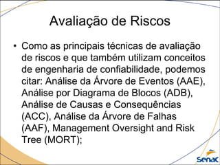 Avaliação de Riscos
• Como as principais técnicas de avaliação
de riscos e que também utilizam conceitos
de engenharia de confiabilidade, podemos
citar: Análise da Árvore de Eventos (AAE),
Análise por Diagrama de Blocos (ADB),
Análise de Causas e Consequências
(ACC), Análise da Árvore de Falhas
(AAF), Management Oversight and Risk
Tree (MORT);
 