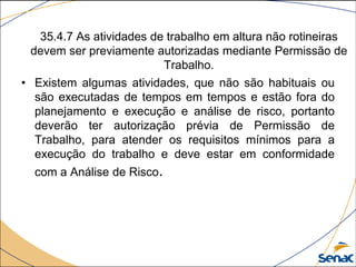 35.4.7 As atividades de trabalho em altura não rotineiras
devem ser previamente autorizadas mediante Permissão de
Trabalho.
• Existem algumas atividades, que não são habituais ou
são executadas de tempos em tempos e estão fora do
planejamento e execução e análise de risco, portanto
deverão ter autorização prévia de Permissão de
Trabalho, para atender os requisitos mínimos para a
execução do trabalho e deve estar em conformidade
com a Análise de Risco.
 