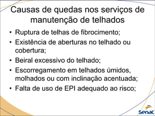 Causas de quedas nos serviços de
manutenção de telhados
• Ruptura de telhas de fibrocimento;
• Existência de aberturas no telhado ou
cobertura;
• Beiral excessivo do telhado;
• Escorregamento em telhados úmidos,
molhados ou com inclinação acentuada;
• Falta de uso de EPI adequado ao risco;
 