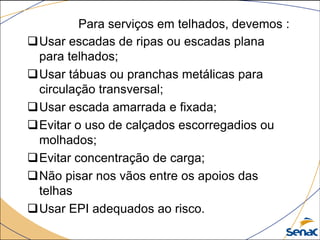 Para serviços em telhados, devemos :
Usar escadas de ripas ou escadas plana
para telhados;
Usar tábuas ou pranchas metálicas para
circulação transversal;
Usar escada amarrada e fixada;
Evitar o uso de calçados escorregadios ou
molhados;
Evitar concentração de carga;
Não pisar nos vãos entre os apoios das
telhas
Usar EPI adequados ao risco.
 