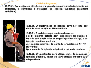 Cadeira Suspensa
18.15.49. Em quaisquer atividades em que não seja possível a instalação de
andaimes, é permitida a utilização de cadeira suspensa (balancim
individual).
18.15.50. A sustentação da cadeira deve ser feita por
meio de cabo de aço ou fibra sintética.
18.15.51. A cadeira suspensa deve dispor de:
a e b) sistema dotado com dispositivo de subida e
descida com dupla trava de segurança(cabo de aço) e de
descida para fibra sintética ;
c) requisitos mínimos de conforto previstos na NR 17 -
Ergonomia;
d) sistema de fixação do trabalhador por meio de cinto.
18.15.52. O trabalhador deve utilizar cinto de segurança
tipo pára-quedista, ligado ao trava-quedas em cabo-guia
independente.
 
