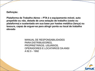 Definição:
Plataforma de Trabalho Aéreo – PTA é o equipamento móvel, auto
propelido ou não, dotado de uma estação de trabalho (cesto ou
plataforma) e sustentado em sua base por hastes metálica (lança) ou
tesoura, capaz de erguer-se para atingir ponto ou local de trabalho
elevado
MANUAL DE RESPONSABILIDADES
PARA DISTRIBUIDORES,
PROPRIETÁRIOS, USUÁRIOS,
OPERADORES E LOCATÁRIOS DA ANSI
A 92.5 - 1992
 