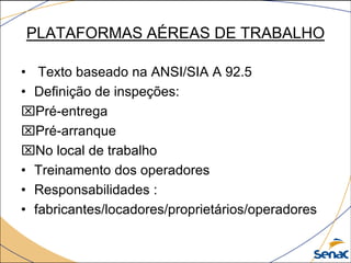 PLATAFORMAS AÉREAS DE TRABALHO
• Texto baseado na ANSI/SIA A 92.5
• Definição de inspeções:
Pré-entrega
Pré-arranque
No local de trabalho
• Treinamento dos operadores
• Responsabilidades :
• fabricantes/locadores/proprietários/operadores
 