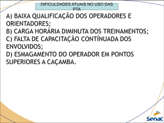 DIFICULDADES ATUAIS NO USO DAS
PTA
A) BAIXA QUALIFICAÇÃO DOS OPERADORES E
ORIENTADORES;
B) CARGA HORÁRIA DIMINUTA DOS TREINAMENTOS;
C) FALTA DE CAPACITAÇÃO CONTÍNUADA DOS
ENVOLVIDOS;
D) ESMAGAMENTO DO OPERADOR EM PONTOS
SUPERIORES A CAÇAMBA.
 