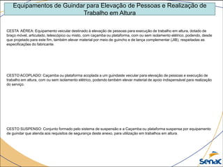 Equipamentos de Guindar para Elevação de Pessoas e Realização de
Trabalho em Altura
CESTA AÉREA: Equipamento veicular destinado à elevação de pessoas para execução de trabalho em altura, dotado de
braço móvel, articulado, telescópico ou misto, com caçamba ou plataforma, com ou sem isolamento elétrico, podendo, desde
que projetado para este fim, também elevar material por meio de guincho e de lança complementar (JIB), respeitadas as
especificações do fabricante.
CESTO ACOPLADO: Caçamba ou plataforma acoplada a um guindaste veicular para elevação de pessoas e execução de
trabalho em altura, com ou sem isolamento elétrico, podendo também elevar material de apoio indispensável para realização
do serviço.
CESTO SUSPENSO: Conjunto formado pelo sistema de suspensão e a Caçamba ou plataforma suspensa por equipamento
de guindar que atenda aos requisitos de segurança deste anexo, para utilização em trabalhos em altura.
 