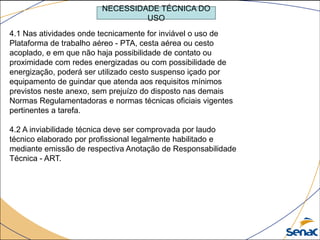 4.1 Nas atividades onde tecnicamente for inviável o uso de
Plataforma de trabalho aéreo - PTA, cesta aérea ou cesto
acoplado, e em que não haja possibilidade de contato ou
proximidade com redes energizadas ou com possibilidade de
energização, poderá ser utilizado cesto suspenso içado por
equipamento de guindar que atenda aos requisitos mínimos
previstos neste anexo, sem prejuízo do disposto nas demais
Normas Regulamentadoras e normas técnicas oficiais vigentes
pertinentes a tarefa.
4.2 A inviabilidade técnica deve ser comprovada por laudo
técnico elaborado por profissional legalmente habilitado e
mediante emissão de respectiva Anotação de Responsabilidade
Técnica - ART.
NECESSIDADE TÉCNICA DO
USO
 