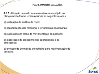 4.7 A utilização de cesto suspenso deverá ser objeto de
planejamento formal, contemplando as seguintes etapas:
a) realização de análise de risco;
b) especificação dos materiais e ferramentas necessárias;
c) elaboração de plano de movimentação de pessoas;
d) elaboração de procedimentos operacionais e de
emergência;
e) emissão de permissão de trabalho para movimentação de
pessoas.
PLANEJAMENTO DAS AÇÕES
 