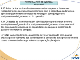 TESTES ANTES DE INCIAR A
ATIVIDADE
4.13 Antes de içar os trabalhadores nos cestos suspensos devem ser
realizados testes operacionais de içamento com a caçamba a cada turno e
após qualquer mudança de local de instalação, configuração dos
equipamentos de içamento, ou do operador.
4.14 Os testes de içamento devem ser executados para avaliar a correta
instalação e configuração dos equipamentos de içamento, o funcionamento
dos sistemas de segurança, as capacidades de carga e a existência de
qualquer interferência perigosa.
4.15 No içamento de teste, a caçamba deve ser carregada com a carga
prevista para o içamento dos trabalhadores e deslocada até a posição em que
ocorre o momento de carga máximo da operação planejada.
 