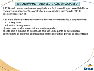 DIMENSIONAMENTO DO CESTO AÉREOS SUSPENSO
4.16 O cesto suspenso deve ser projetado por Profissional Legalmente Habilitado,
contendo as especificações construtivas e a respectiva memória de cálculo,
acompanhado de ART.
4.17 Para efeitos de dimensionamento devem ser considerados a carga nominal,
com os seguintes
coeficientes de segurança:
a) cinco para os elementos estruturais da caçamba;
b) sete para o sistema de suspensão com um único ponto de sustentação;
c) cinco para os sistemas de suspensão com dois ou mais pontos de sustentação.
 