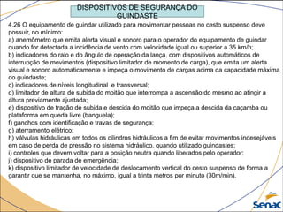 DISPOSITIVOS DE SEGURANÇA DO
GUINDASTE
4.26 O equipamento de guindar utilizado para movimentar pessoas no cesto suspenso deve
possuir, no mínimo:
a) anemômetro que emita alerta visual e sonoro para o operador do equipamento de guindar
quando for detectada a incidência de vento com velocidade igual ou superior a 35 km/h;
b) indicadores do raio e do ângulo de operação da lança, com dispositivos automáticos de
interrupção de movimentos (dispositivo limitador de momento de carga), que emita um alerta
visual e sonoro automaticamente e impeça o movimento de cargas acima da capacidade máxima
do guindaste;
c) indicadores de níveis longitudinal e transversal;
d) limitador de altura de subida do moitão que interrompa a ascensão do mesmo ao atingir a
altura previamente ajustada;
e) dispositivo de tração de subida e descida do moitão que impeça a descida da caçamba ou
plataforma em queda livre (banguela);
f) ganchos com identificação e travas de segurança;
g) aterramento elétrico;
h) válvulas hidráulicas em todos os cilindros hidráulicos a fim de evitar movimentos indesejáveis
em caso de perda de pressão no sistema hidráulico, quando utilizado guindastes;
i) controles que devem voltar para a posição neutra quando liberados pelo operador;
j) dispositivo de parada de emergência;
k) dispositivo limitador de velocidade de deslocamento vertical do cesto suspenso de forma a
garantir que se mantenha, no máximo, igual a trinta metros por minuto (30m/min).
 