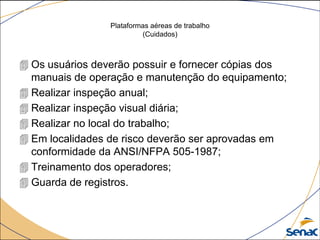 Plataformas aéreas de trabalho
(Cuidados)
 Os usuários deverão possuir e fornecer cópias dos
manuais de operação e manutenção do equipamento;
 Realizar inspeção anual;
 Realizar inspeção visual diária;
 Realizar no local do trabalho;
 Em localidades de risco deverão ser aprovadas em
conformidade da ANSI/NFPA 505-1987;
 Treinamento dos operadores;
 Guarda de registros.
 