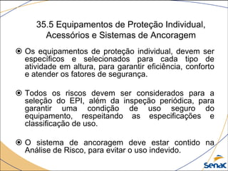 35.5 Equipamentos de Proteção Individual,
Acessórios e Sistemas de Ancoragem
 Os equipamentos de proteção individual, devem ser
específicos e selecionados para cada tipo de
atividade em altura, para garantir eficiência, conforto
e atender os fatores de segurança.
 Todos os riscos devem ser considerados para a
seleção do EPI, além da inspeção periódica, para
garantir uma condição de uso seguro do
equipamento, respeitando as especificações e
classificação de uso.
 O sistema de ancoragem deve estar contido na
Análise de Risco, para evitar o uso indevido.
 