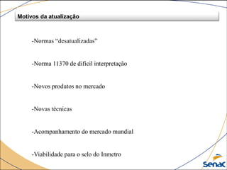 -Normas “desatualizadas”
-Norma 11370 de difícil interpretação
-Novos produtos no mercado
-Novas técnicas
-Acompanhamento do mercado mundial
-Viabilidade para o selo do Inmetro
Motivos da atualização
 